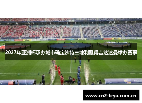 2027年亚洲杯承办城市确定沙特三地利雅得吉达达曼举办赛事 2027年亚洲杯承办城市确定沙特三地利雅得吉达达曼举办赛事