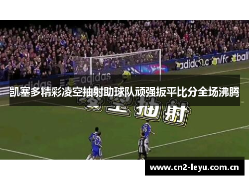 凯塞多精彩凌空抽射助球队顽强扳平比分全场沸腾