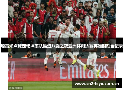 塔雷米点球定乾坤率队挺进八强之夜亚洲杯淘汰赛英雄时刻全记录 塔雷米点球定乾坤率队挺进八强之夜亚洲杯淘汰赛英雄时刻全记录